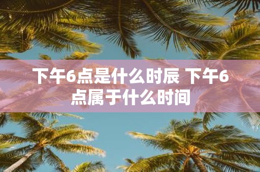 下午6点是什么时辰 下午6点属于什么时间