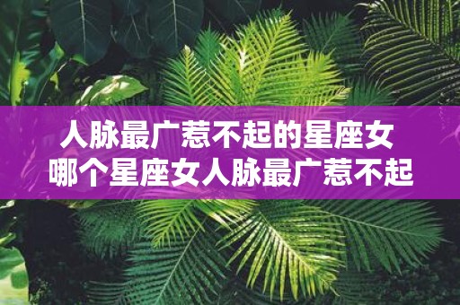 人脉最广惹不起的星座女 哪个星座女人脉最广惹不起