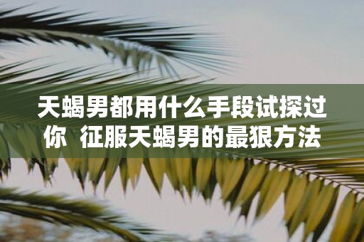 天蝎男都用什么手段试探过你 征服天蝎男的最狠方法