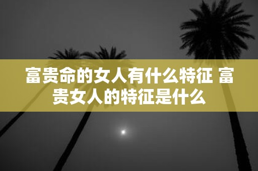 富贵命的女人有什么特征 富贵女人的特征是什么