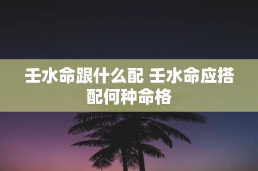 壬水命跟什么配 壬水命应搭配何种命格