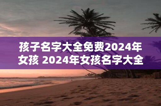 孩子名字大全免费2025年女孩 2025年女孩名字大全免费