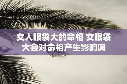 女人眼袋大的命相 女眼袋大会对命相产生影响吗