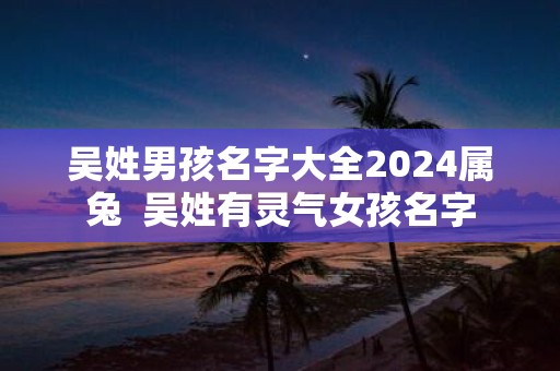 吴姓男孩名字大全2025属兔 吴姓有灵气女孩名字