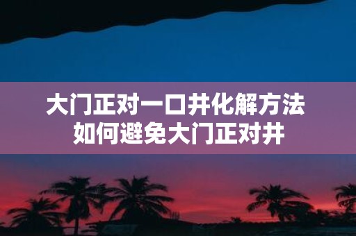 大门正对一口井化解方法 如何避免大门正对井
