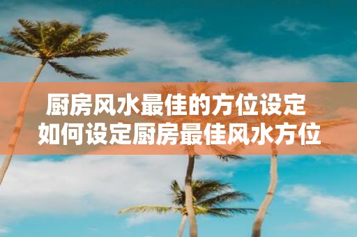 厨房风水最佳的方位设定 如何设定厨房最佳风水方位