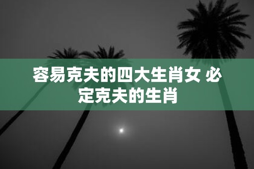 容易克夫的四大生肖女 必定克夫的生肖