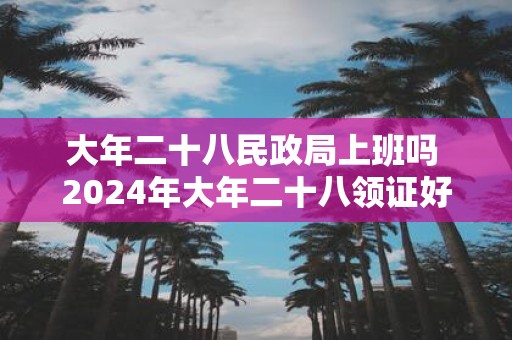 大年二十八民政局上班吗 2025年大年二十八领证好吗