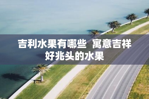 吉利水果有哪些 寓意吉祥好兆头的水果