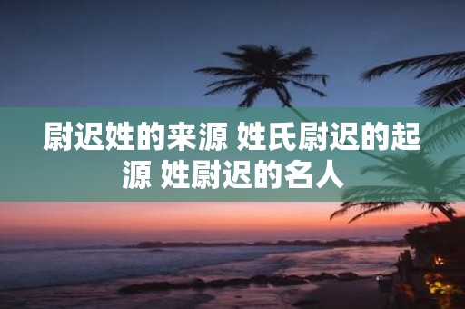 尉迟姓的来源 姓氏尉迟的起源 姓尉迟的名人