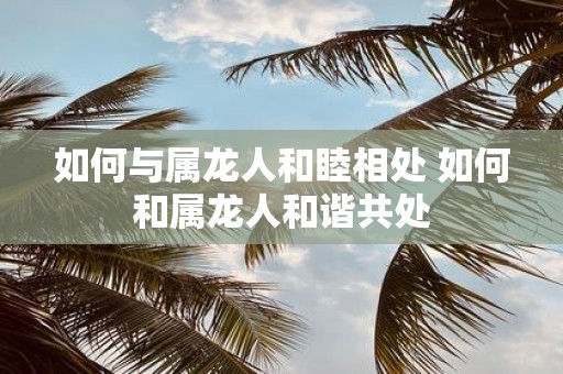 如何与属龙人和睦相处 如何和属龙人和谐共处