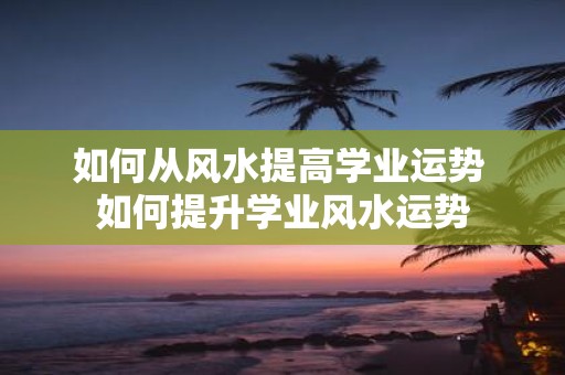 如何从风水提高学业运势 如何提升学业风水运势
