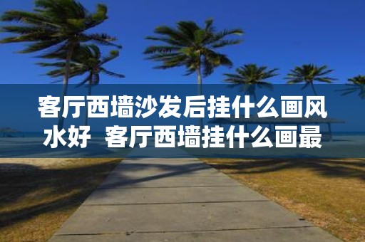 客厅西墙沙发后挂什么画风水好 客厅西墙挂什么画最吉利最旺运