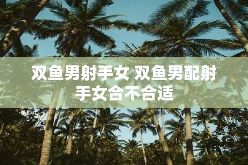 双鱼男射手女 双鱼男配射手女合不合适
