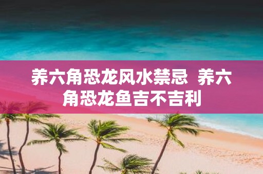 养六角恐龙风水禁忌 养六角恐龙鱼吉不吉利