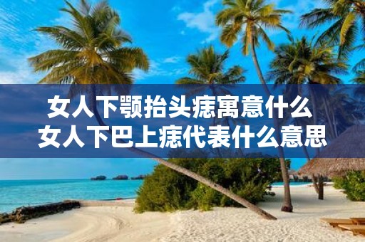 女人下颚抬头痣寓意什么 女人下巴上痣代表什么意思