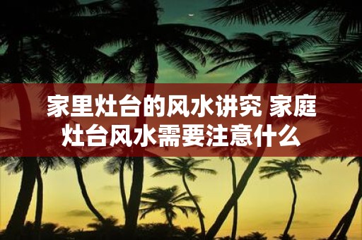 家里灶台的风水讲究 家庭灶台风水需要注意什么