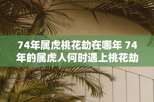 74年属虎桃花劫在哪年 74年的属虎人何时遇上桃花劫