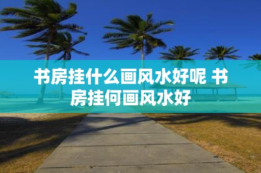 书房挂什么画风水好呢 书房挂何画风水好