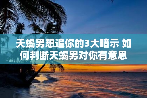 天蝎男想追你的3大暗示 如何判断天蝎男对你有意思