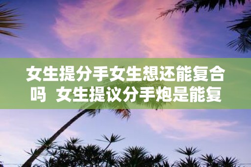 女生提分手女生想还能复合吗 女生提议分手炮是能复合吗