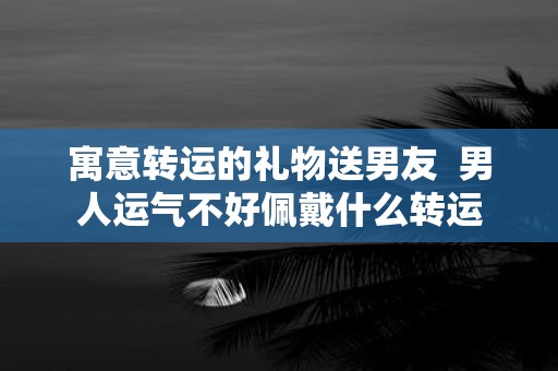 寓意转运的礼物送男友 男人运气不好佩戴什么转运