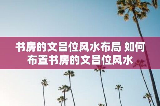 书房的文昌位风水布局 如何布置书房的文昌位风水