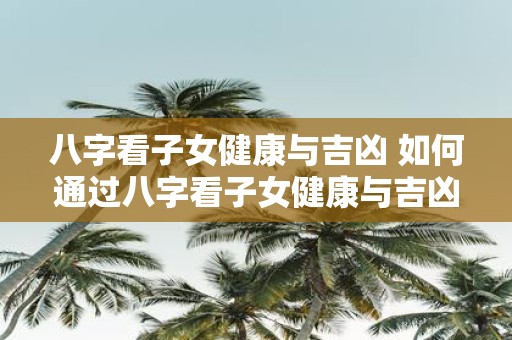 八字看子女健康与吉凶 如何通过八字看子女健康与吉凶
