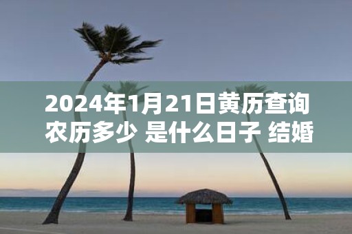 2025年1月21日黄历查询 农历多少 是什么日子 结婚吉时