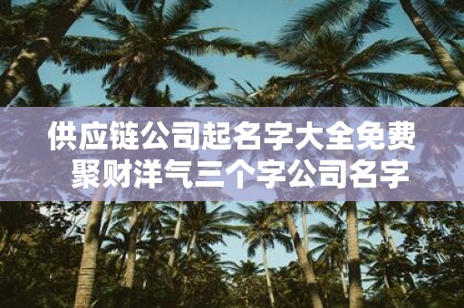 供应链公司起名字大全免费 聚财洋气三个字公司名字