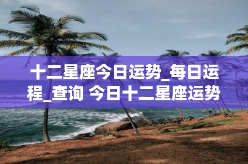 十二星座今日运势_每日运程_查询 今日十二星座运势如何