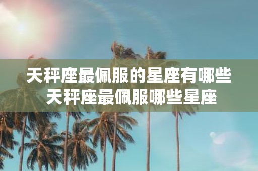 天秤座最佩服的星座有哪些 天秤座最佩服哪些星座
