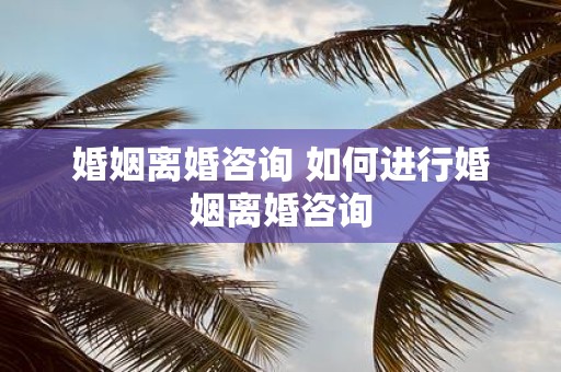 婚姻离婚咨询 如何进行婚姻离婚咨询