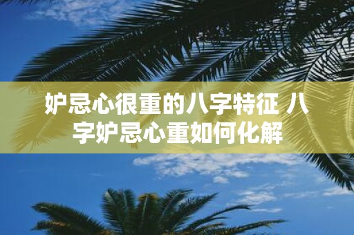 妒忌心很重的八字特征 八字妒忌心重如何化解