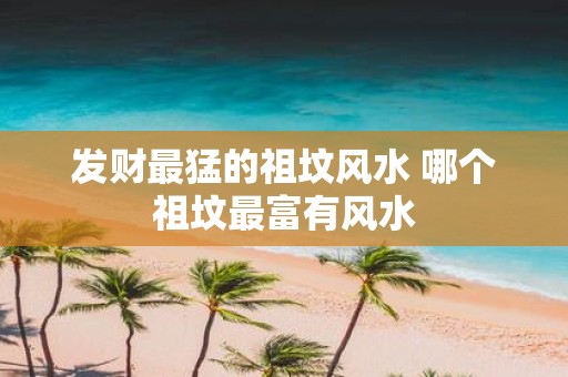 发财最猛的祖坟风水 哪个祖坟最富有风水