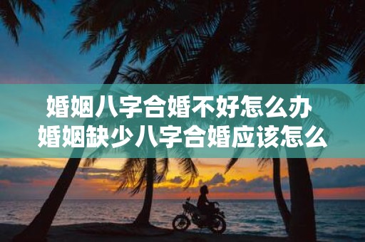 婚姻八字合婚不好怎么办 婚姻缺少八字合婚应该怎么办