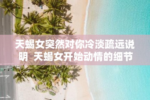 天蝎女突然对你冷淡疏远说明 天蝎女开始动情的细节