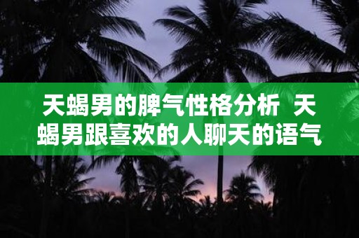 天蝎男的脾气性格分析 天蝎男跟喜欢的人聊天的语气