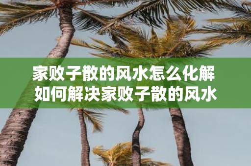 家败子散的风水怎么化解 如何解决家败子散的风水