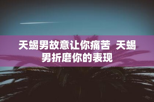 天蝎男故意让你痛苦 天蝎男折磨你的表现