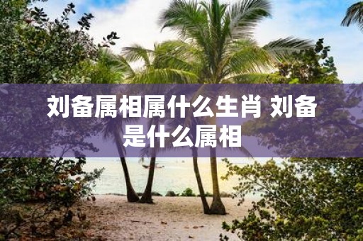 刘备属相属什么生肖 刘备是什么属相