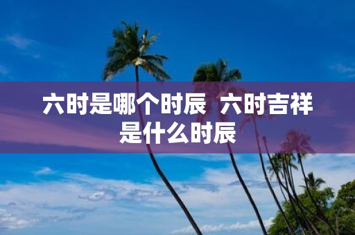 六时是哪个时辰 六时吉祥是什么时辰