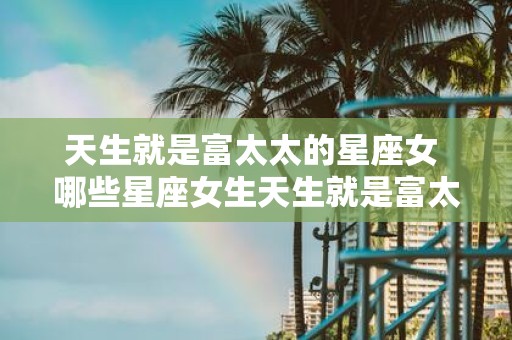 天生就是富太太的星座女 哪些星座女生天生就是富太太