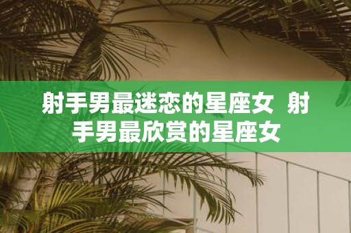 射手男最迷恋的星座女 射手男最欣赏的星座女
