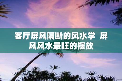 客厅屏风隔断的风水学 屏风风水最旺的摆放
