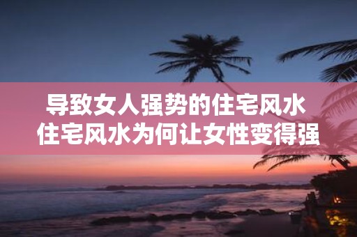 导致女人强势的住宅风水 住宅风水为何让女性变得强势