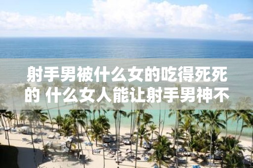 射手男被什么女的吃得死死的 什么女人能让射手男神不自拔