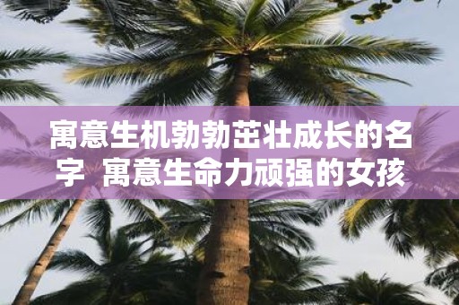 寓意生机勃勃茁壮成长的名字 寓意生命力顽强的女孩名字