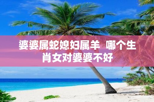婆婆属蛇媳妇属羊 哪个生肖女对婆婆不好