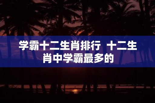 学霸十二生肖排行 十二生肖中学霸最多的